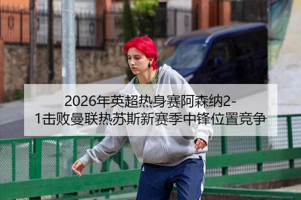 2026年英超热身赛阿森纳2-1击败曼联热苏斯新赛季中锋位置竞争
